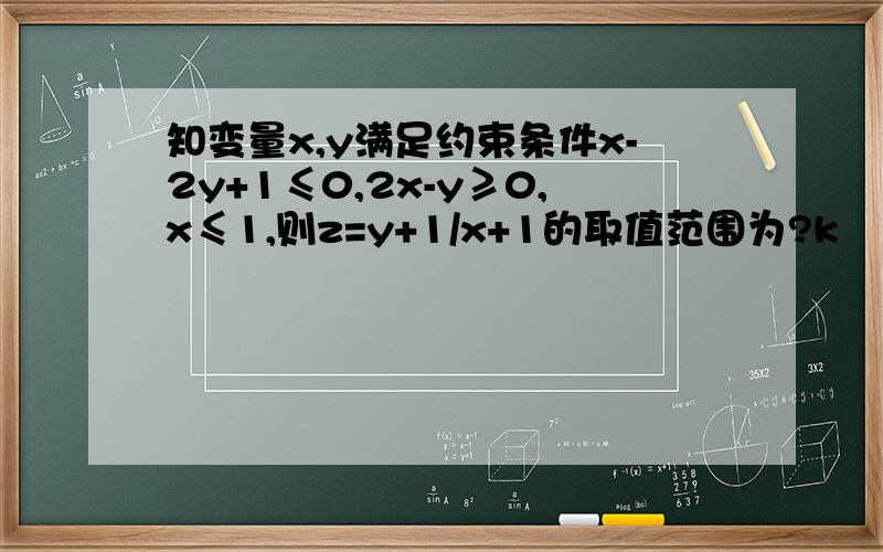 知变量x,y满足约束条件x-2y+1≤0,2x-y≥0,x≤1,则z=y+1/x+1的取值范围为?k