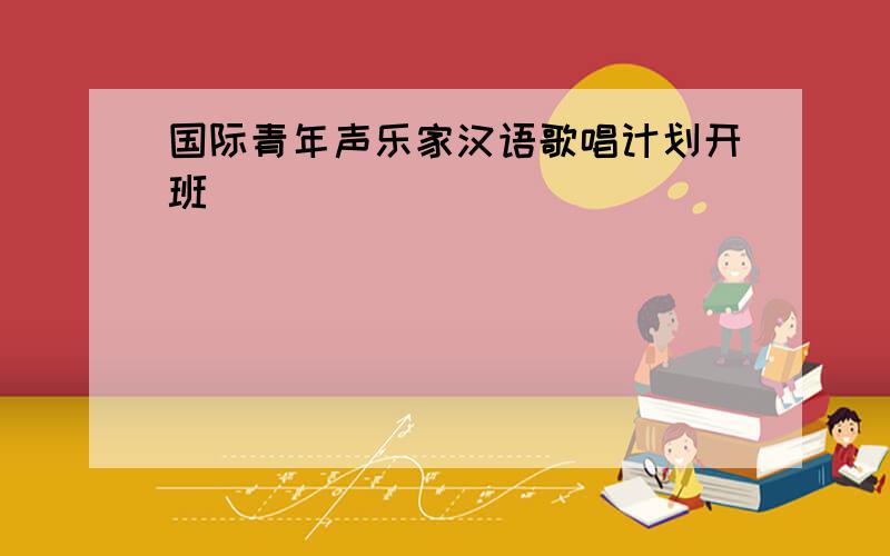 国际青年声乐家汉语歌唱计划开班