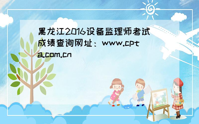 黑龙江2016设备监理师考试成绩查询网址：www.cpta.com.cn