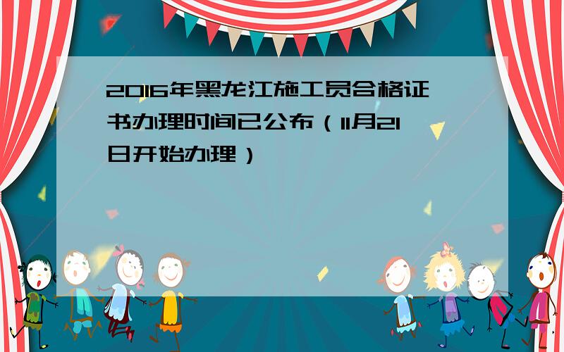 2016年黑龙江施工员合格证书办理时间已公布（11月21日开始办理）