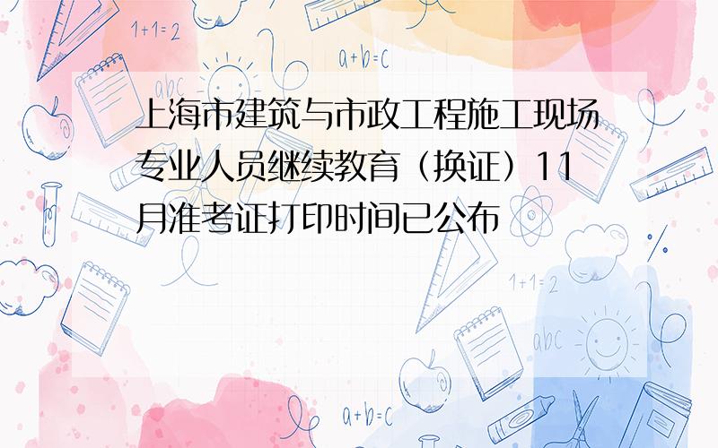 上海市建筑与市政工程施工现场专业人员继续教育（换证）11月准考证打印时间已公布