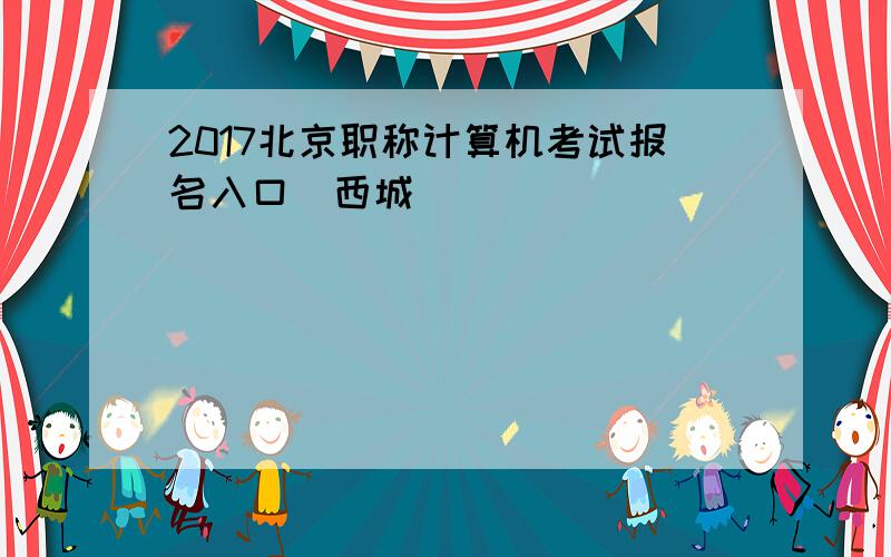 2017北京职称计算机考试报名入口（西城）