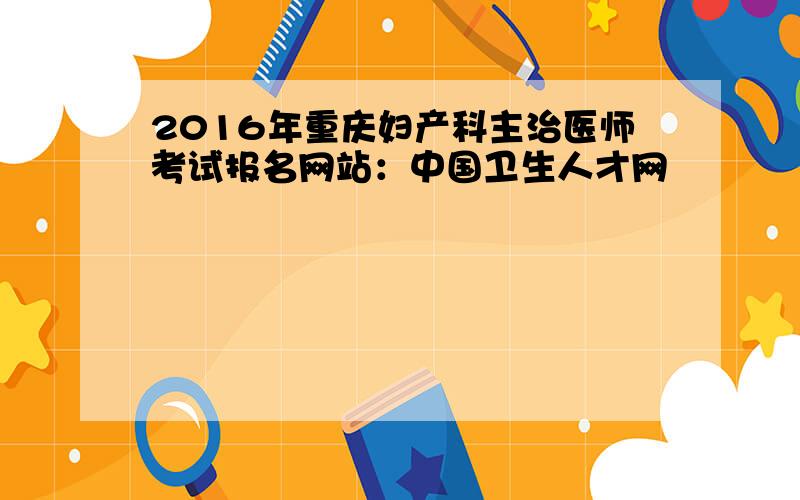 2016年重庆妇产科主治医师考试报名网站：中国卫生人才网