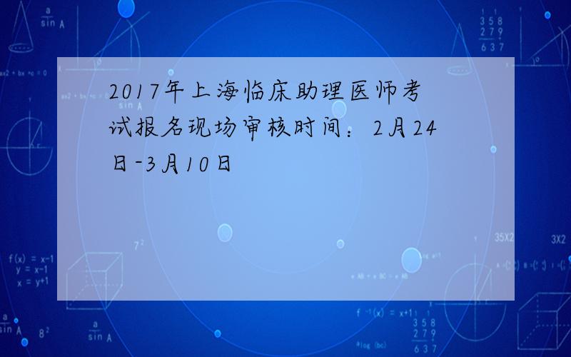 2017年上海临床助理医师考试报名现场审核时间：2月24日-3月10日