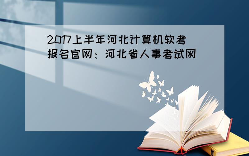2017上半年河北计算机软考报名官网：河北省人事考试网