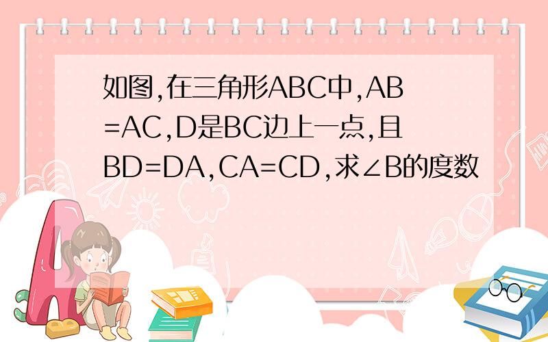 如图,在三角形ABC中,AB=AC,D是BC边上一点,且BD=DA,CA=CD,求∠B的度数