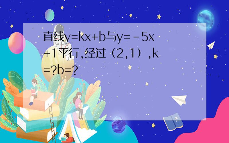 直线y=kx+b与y=-5x+1平行,经过（2,1）,k=?b=?