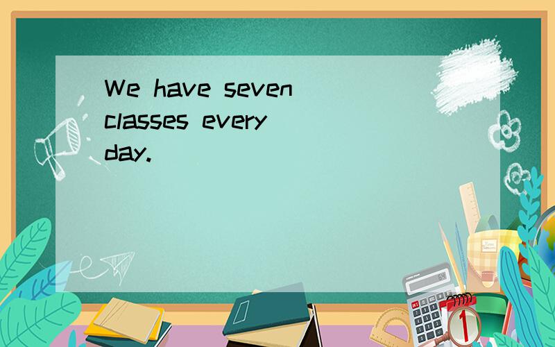 We have seven classes every day.