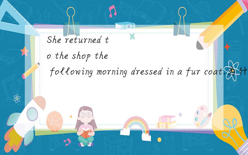 She returned to the shop the following morning dressed in a fur coat.为什么用dressed 而不用dressing 或to dress?