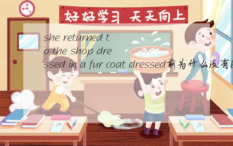she returned to the shop dressed in a fur coat dressed前为什么没有be动词为什么分词作状语省去Be 还有那些除了分词也要省略be的
