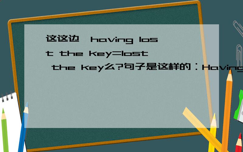 这这边,having lost the key=lost the key么?句子是这样的：Having lost the key,the boy couldn't enter his house.