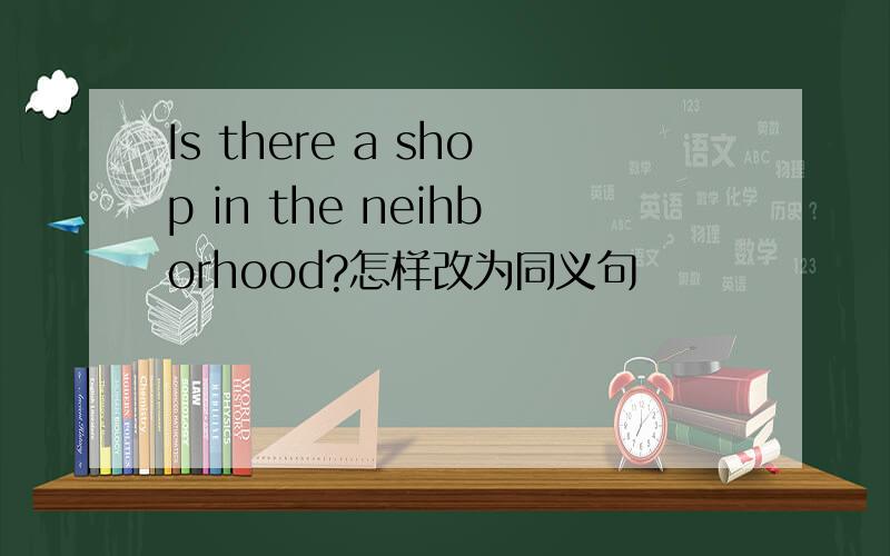 Is there a shop in the neihborhood?怎样改为同义句
