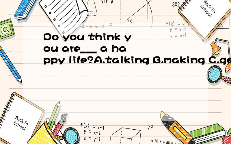 Do you think you are___ a happy life?A.talking B.making C.getting D.living 翻译,说明理由.