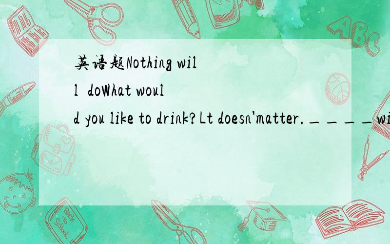 英语题Nothing will  doWhat would you like to drink?Lt doesn'matter.____will do.A.Nothing      B.Everythihng     原因可是答案是A 我想知道原因