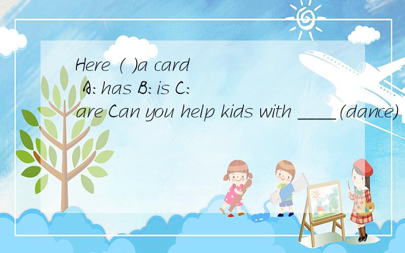 Here （ ）a card A：has B：is C：are Can you help kids with ____（dance）
