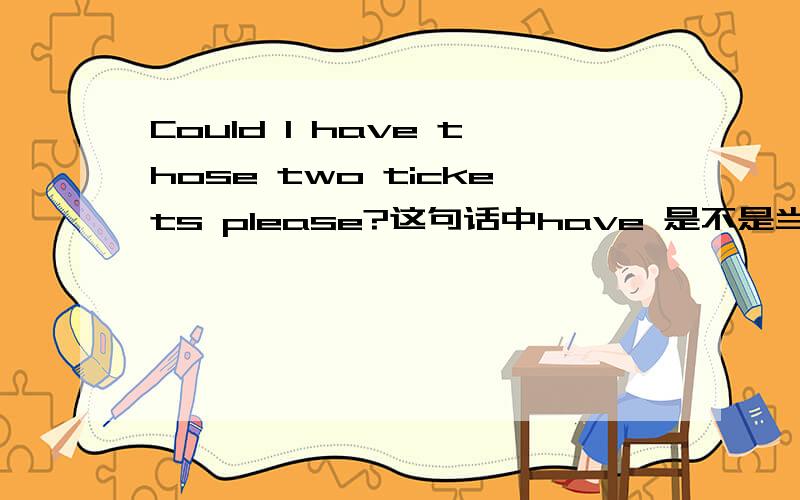 Could I have those two tickets please?这句话中have 是不是当buy的意思,如果是,为什么不用buy.