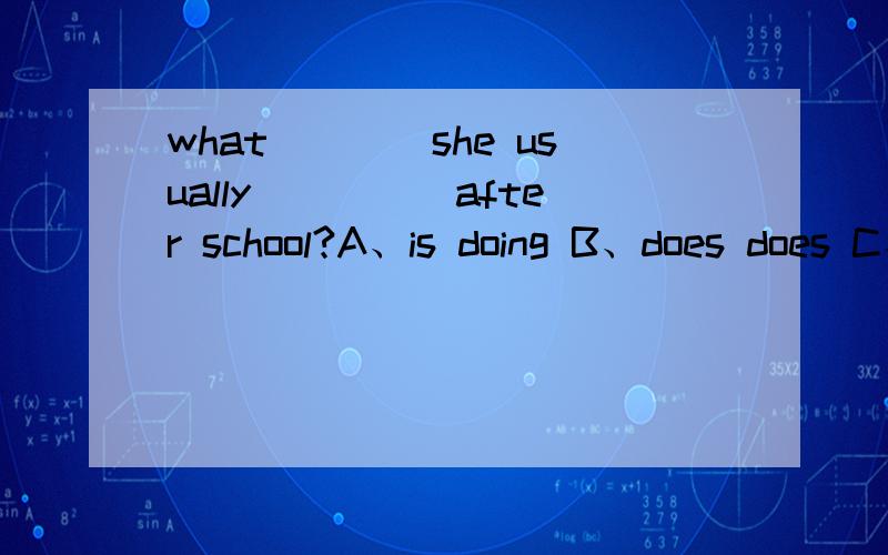 what____she usually_____after school?A、is doing B、does does C、does do D、do does