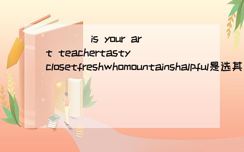 ＿＿＿＿is your art teachertastyclosetfreshwhomountainshalpful是选其中的哪个?