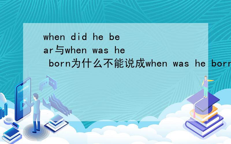 when did he bear与when was he born为什么不能说成when was he born,有什么区别,为什么was是过去式,还能加过去分词