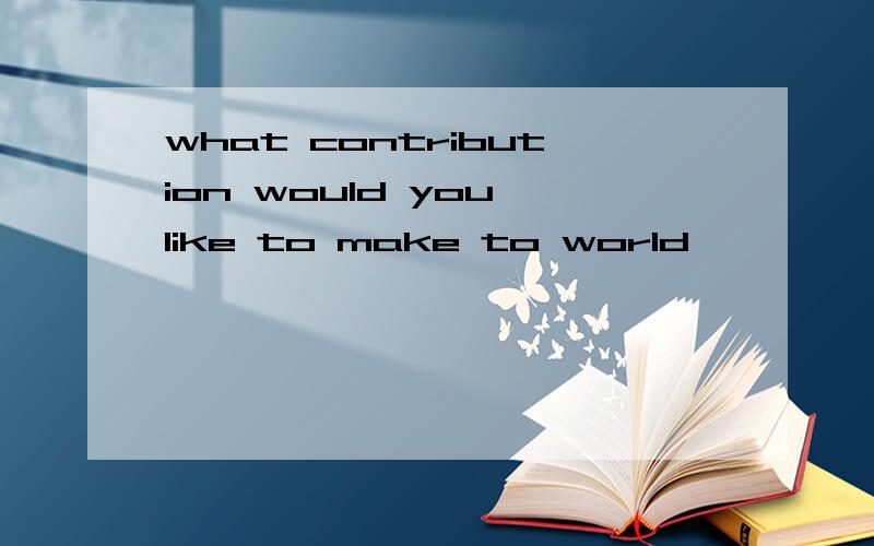 what contribution would you like to make to world