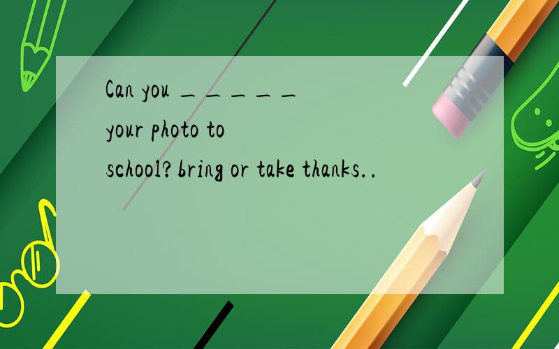 Can you _____ your photo to school?bring or take thanks..