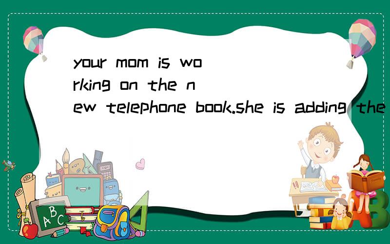 your mom is working on the new telephone book.she is adding the names of all the people she knows