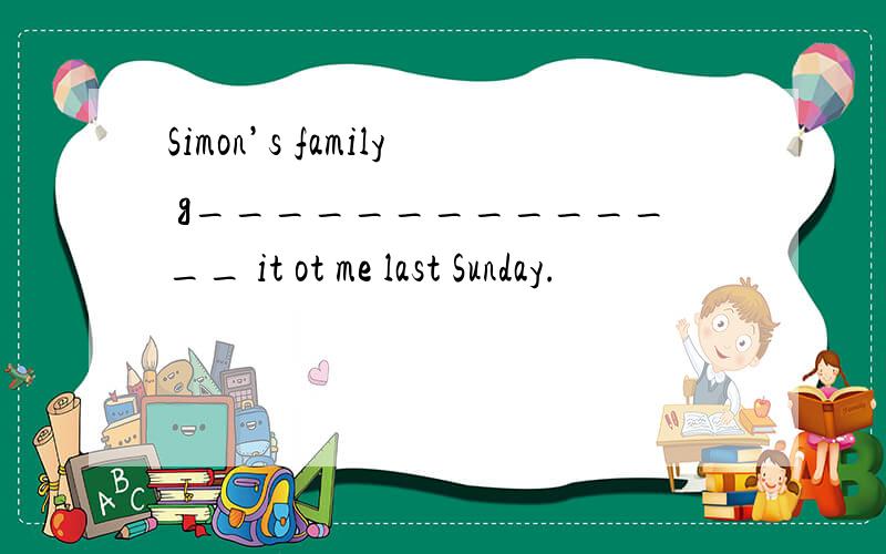 Simon’s family g______________ it ot me last Sunday.