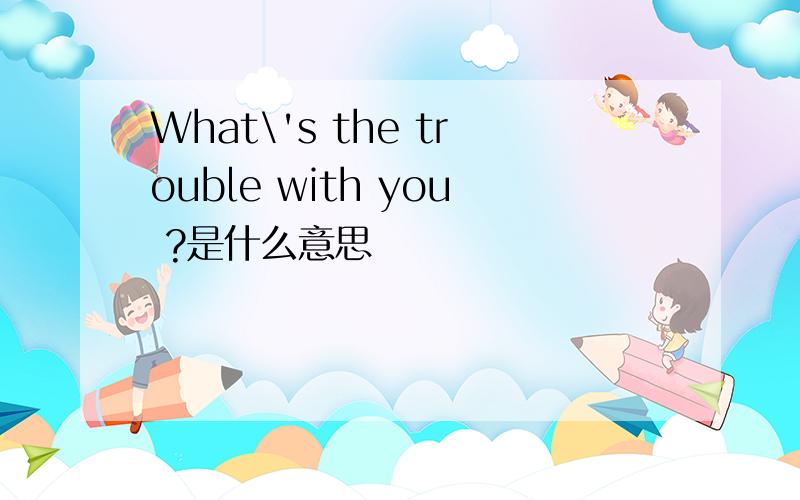 What\'s the trouble with you ?是什么意思