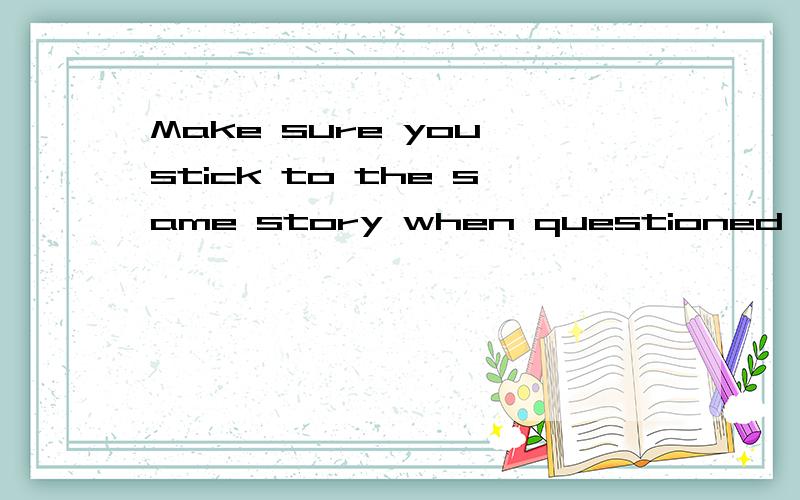 Make sure you stick to the same story when questioned again,or you will be found out