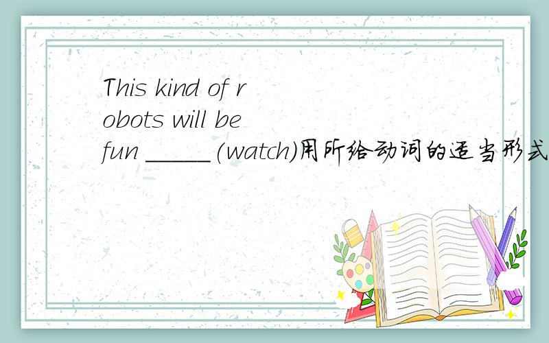 This kind of robots will be fun _____(watch)用所给动词的适当形式填空