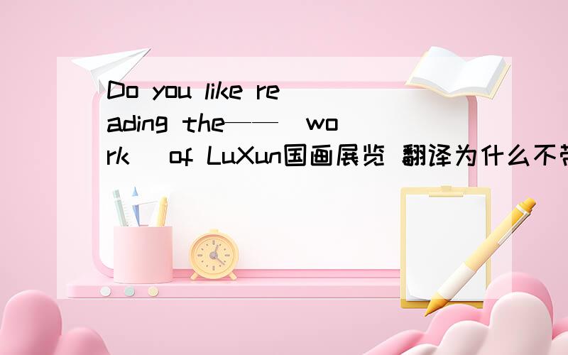 Do you like reading the——(work) of LuXun国画展览 翻译为什么不带你弟弟一起去?翻译我们什么时候见面?翻译