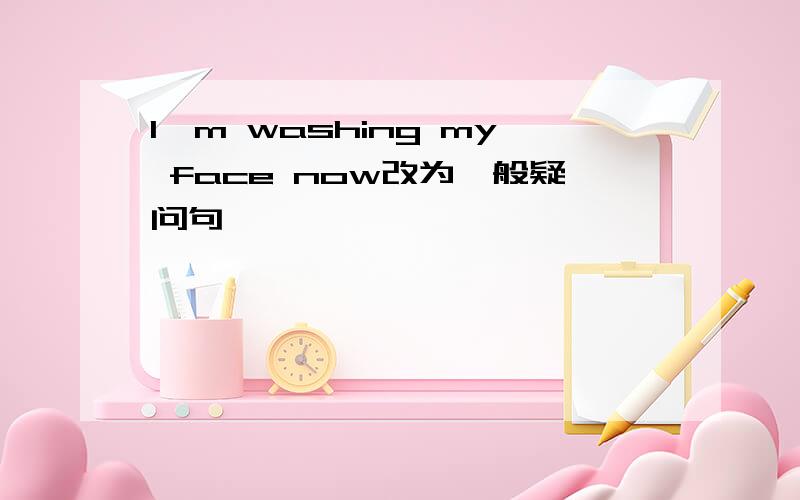 I'm washing my face now改为一般疑问句
