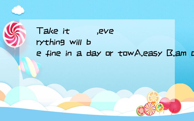Take it___,everything will be fine in a day or towA.easy B.am calm我选的是B,是错误的.为什么错?答案A为什么是对的?