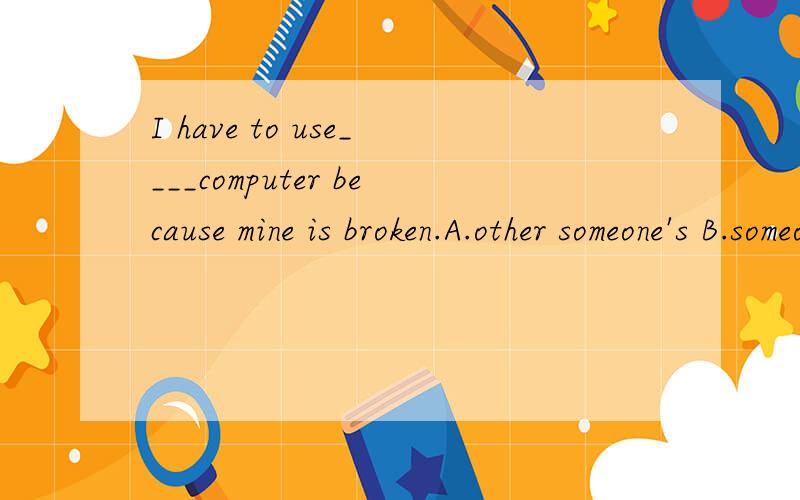 I have to use____computer because mine is broken.A.other someone's B.someone else's 为啥选B?