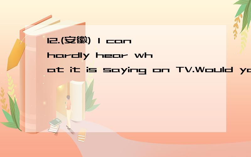12.(安徽) I can hardly hear what it is saying on TV.Would you please _________?A.turn it up B12.(安徽) I can hardly hear what it is saying on TV.Would you please _________?A.turn it up B.turn il down C.turn it on D.tuna it off