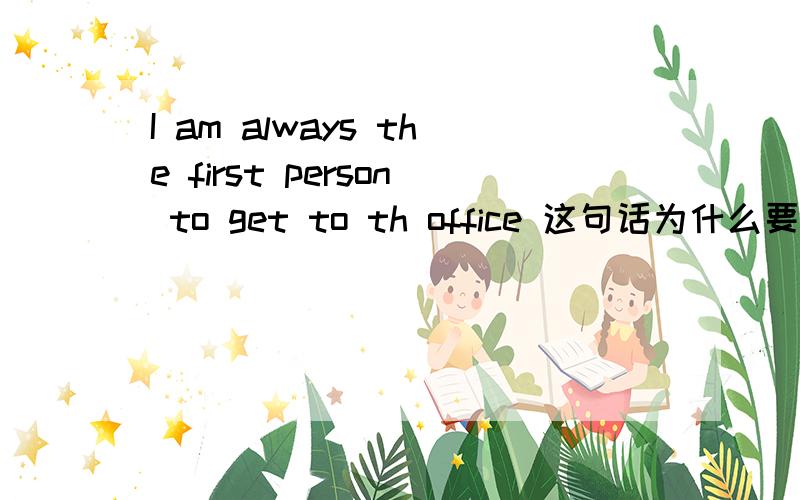 I am always the first person to get to th office 这句话为什么要加m?不加可以吗?