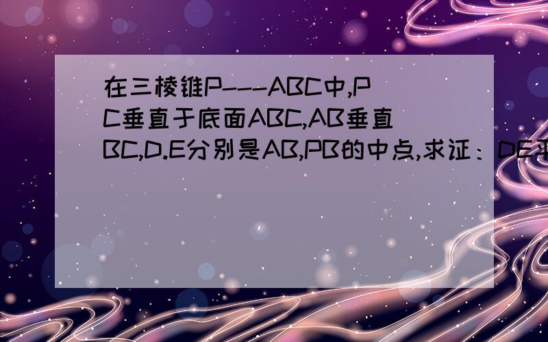 在三棱锥P---ABC中,PC垂直于底面ABC,AB垂直BC,D.E分别是AB,PB的中点,求证：DE平行平面PAC:(2)求证AB垂