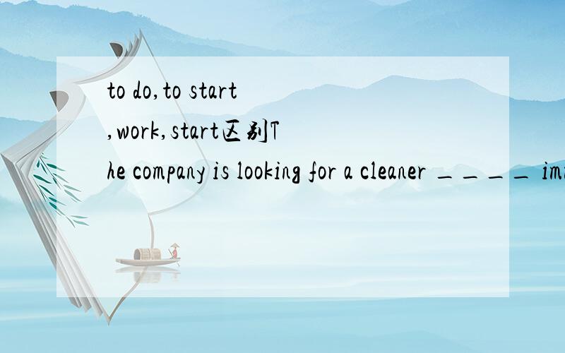 to do,to start,work,start区别The company is looking for a cleaner ____ immediately.A.to do B.start C.work D.to start