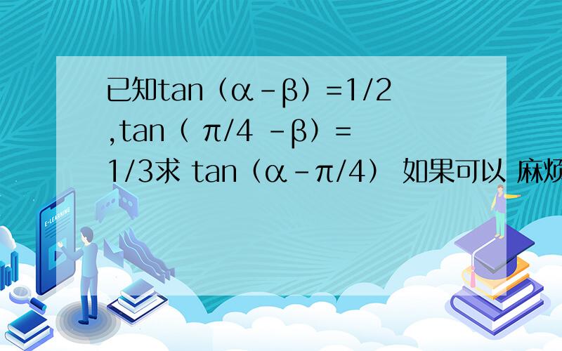 已知tan（α-β）=1/2,tan（ π/4 -β）=1/3求 tan（α-π/4） 如果可以 麻烦都算一下- --