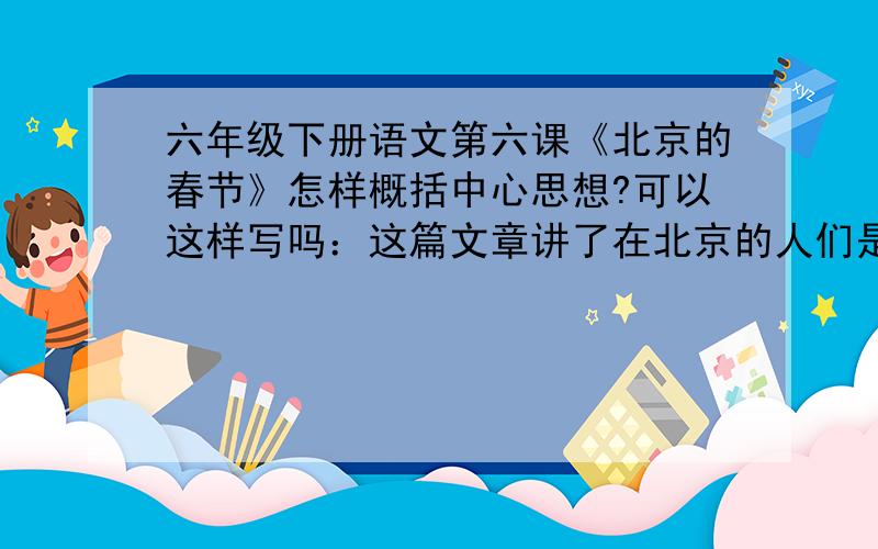 六年级下册语文第六课《北京的春节》怎样概括中心思想?可以这样写吗：这篇文章讲了在北京的人们是怎样过春节的,在春节前后有事做了哪些准备.向我们介绍了春节前后人们欢悦的情感,表