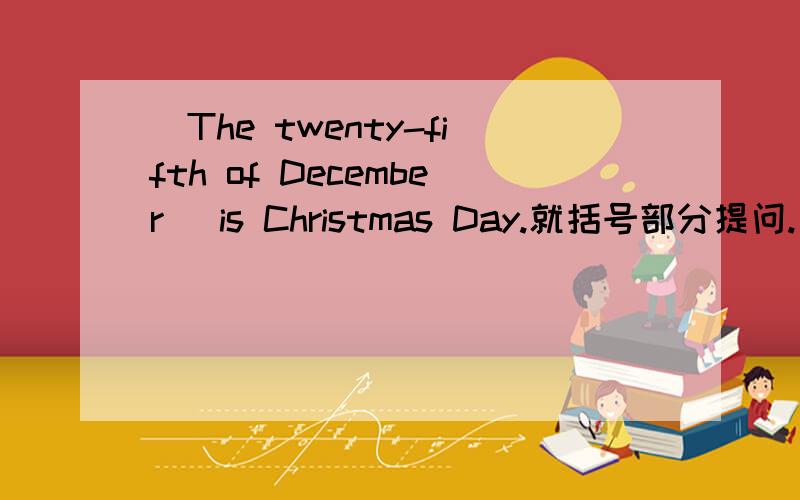 (The twenty-fifth of December) is Christmas Day.就括号部分提问.( )is Christmas Day?