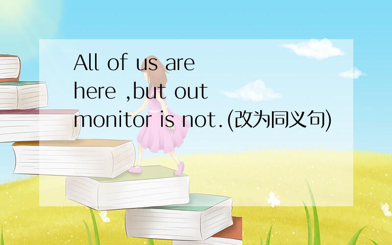 All of us are here ,but out monitor is not.(改为同义句)