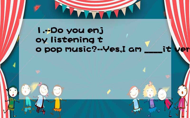 1.--Do you enjoy listening to pop music?--Yes,I am ____it very much.A.on B.with C.in D.into2.____it is to have a cold drink on such a hot day!A.What a fun B.How fun C.What fun D.How a fun3.Can you tell me_______?A.what does the island look likeB.what