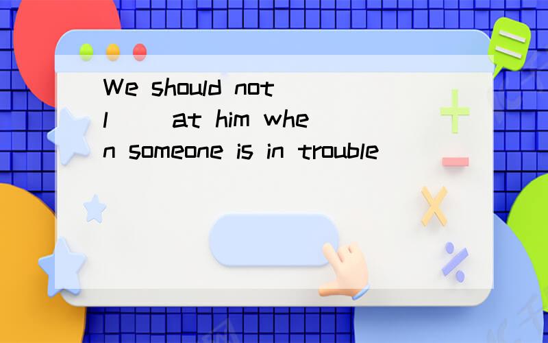 We should not l__ at him when someone is in trouble