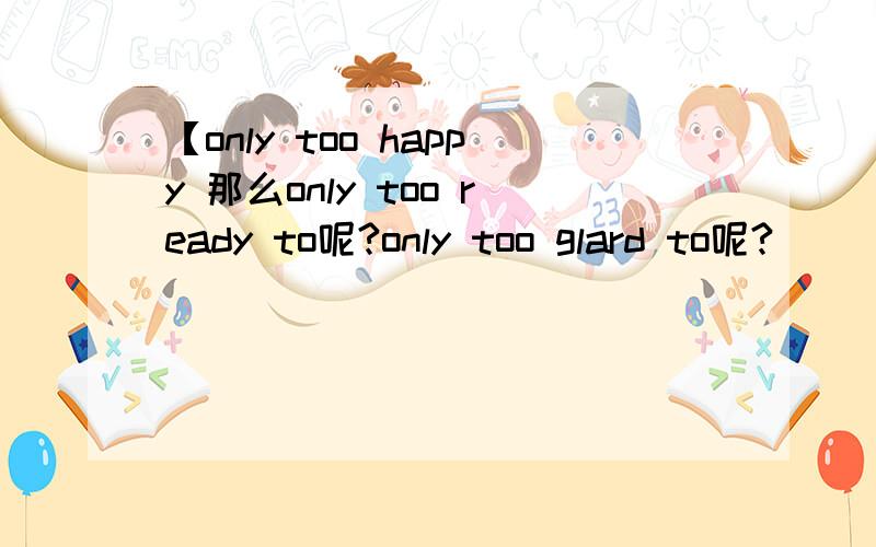 【only too happy 那么only too ready to呢?only too glard to呢?
