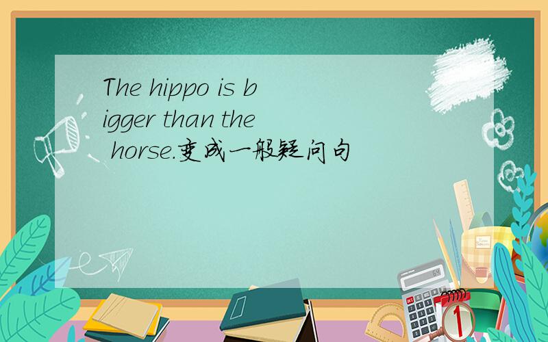 The hippo is bigger than the horse.变成一般疑问句