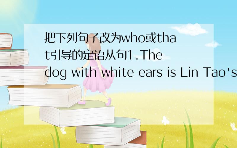 把下列句子改为who或that引导的定语从句1.The dog with white ears is Lin Tao's.2.I hate people.They talk much but do little.3 The boy is younger brother.He was here a minute ago.4.Mrs Li likes the girl she can speak English well5.I gave M