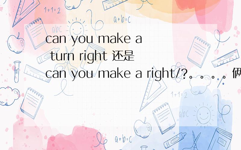 can you make a turn right 还是can you make a right/?。。。。俩个同的答案。。。shi turn right 还是make a right