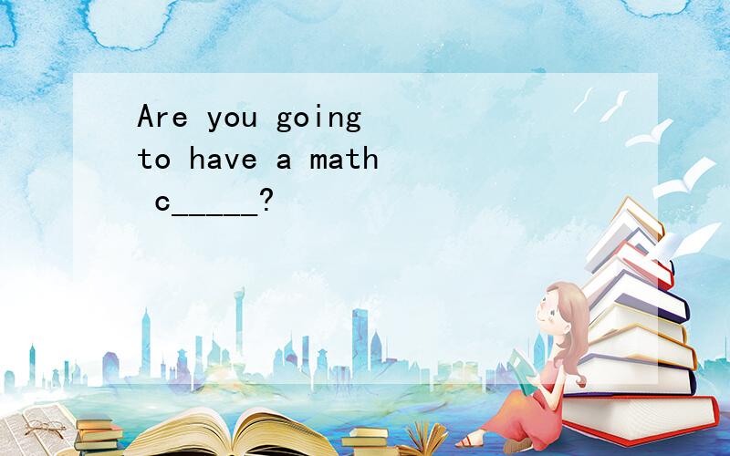 Are you going to have a math c_____?