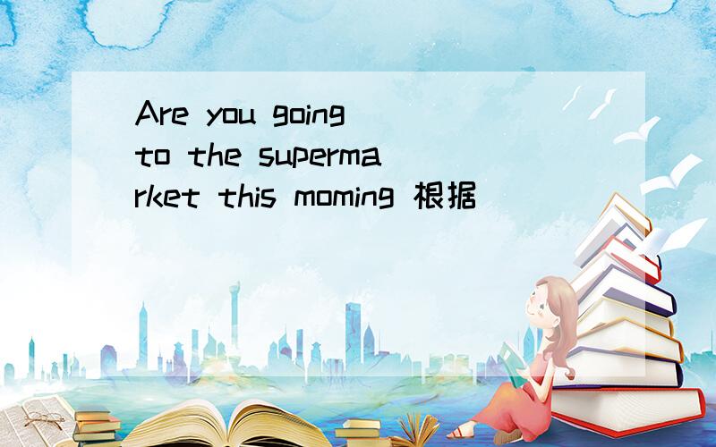 Are you going to the supermarket this moming 根据